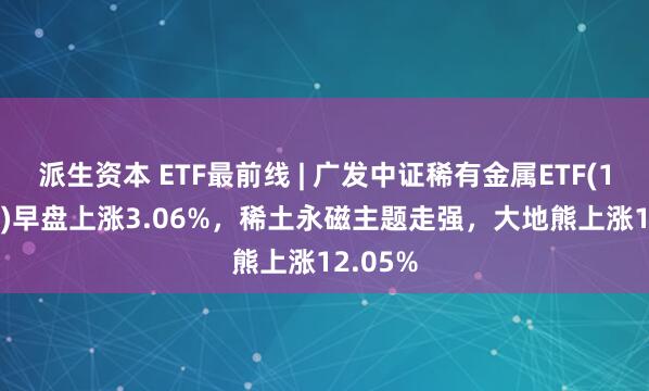 派生资本 ETF最前线 | 广发中证稀有金属ETF(159608)早盘上涨3.06%，稀土永磁主题走强，大地熊上涨12.05%