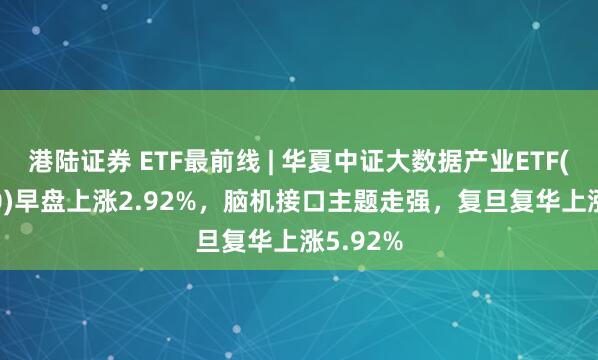 港陆证券 ETF最前线 | 华夏中证大数据产业ETF(516000)早盘上涨2.92%，脑机接口主题走强，复旦复华上涨5.92%