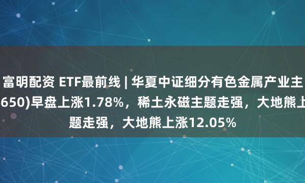 富明配资 ETF最前线 | 华夏中证细分有色金属产业主题ETF(516650)早盘上涨1.78%，稀土永磁主题走强，大地熊上涨12.05%