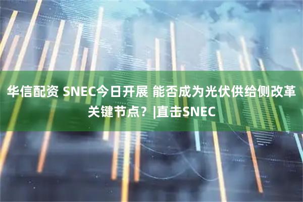 华信配资 SNEC今日开展 能否成为光伏供给侧改革关键节点？|直击SNEC