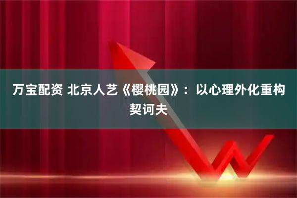 万宝配资 北京人艺《樱桃园》：以心理外化重构契诃夫