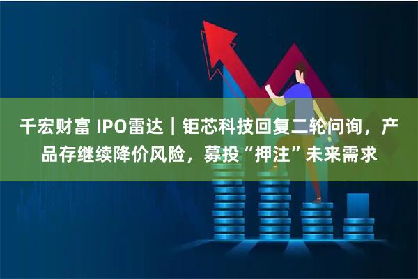 千宏财富 IPO雷达｜钜芯科技回复二轮问询，产品存继续降价风险，募投“押注”未来需求