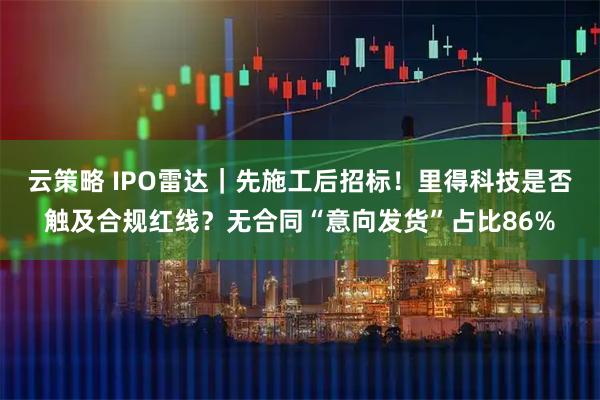 云策略 IPO雷达｜先施工后招标！里得科技是否触及合规红线？无合同“意向发货”占比86%