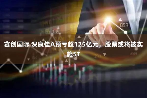 鑫创国际 深康佳A预亏超125亿元，股票或将被实施ST