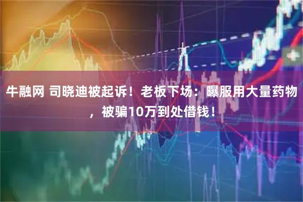 牛融网 司晓迪被起诉！老板下场：曝服用大量药物，被骗10万到处借钱！