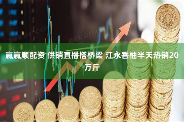 赢赢顺配资 供销直播搭桥梁 江永香柚半天热销20万斤