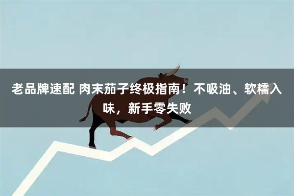 老品牌速配 肉末茄子终极指南！不吸油、软糯入味，新手零失败