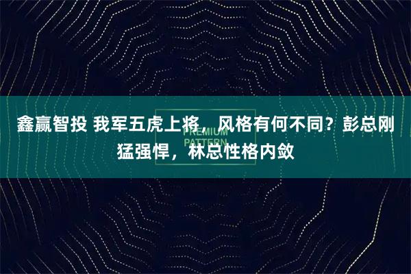 鑫赢智投 我军五虎上将,风格有何不同?彭总刚猛强悍,林总性格内敛