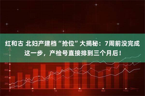红和古 北妇产建档“抢位”大揭秘：7周前没完成这一步，产检号直接排到三个月后！
