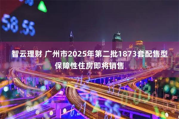 智云理财 广州市2025年第二批1873套配售型保障性住房即将销售