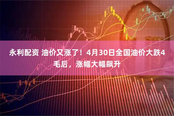 永利配资 油价又涨了！4月30日全国油价大跌4毛后，涨幅大幅飙升