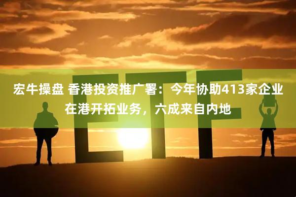 宏牛操盘 香港投资推广署：今年协助413家企业在港开拓业务，六成来自内地