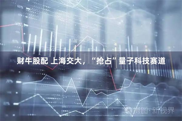 财牛股配 上海交大，“抢占”量子科技赛道