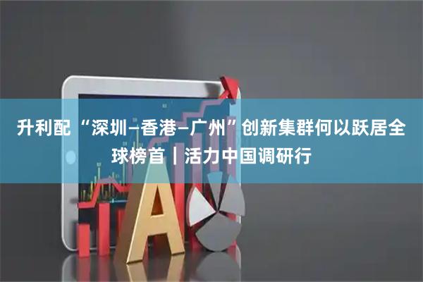 升利配 “深圳—香港—广州”创新集群何以跃居全球榜首｜活力中国调研行